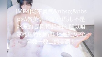 [MP4]场不景气&nbsp;&nbsp;私教英语下海 小语儿 不是冰冻的 是刚捞起来的 所以咱家鲍鱼特别新鲜 还是处女 全网数一数二的美洞！