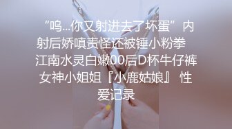 “呜...你又射进去了坏蛋”内射后娇嗔责怪还被锤小粉拳✿江南水灵白嫩00后D杯牛仔裤女神小姐姐『小鹿姑娘』 性爱记录