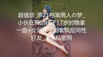 超值珍_原21档案男人の梦_小伙在舞蹈妹子17岁时稳拿一血+女同妹子指套疯抠同性好友_大量私密照