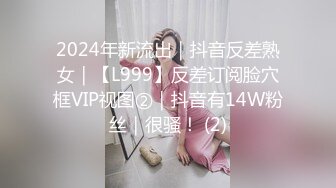 2024年新流出｜抖音反差熟女｜【L999】反差订阅脸穴框VIP视图②｜抖音有14W粉丝｜很骚！ (2)