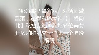 “那舒服？逼舒服”对话刺激淫荡，超强PUA大神【一路向北】私拍完结，约炮多位美女开房啪啪肛交一个比一个呻吟销魂