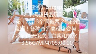 【新片速遞】&nbsp;&nbsp;❤️√ 丰满骚货爱玩3P！【小花十八】3个洞被两个男的轮流插！各种奇葩高难度姿势，爽到语无伦次，白浆和骚水 [3.56G/MP4/05:00:00]