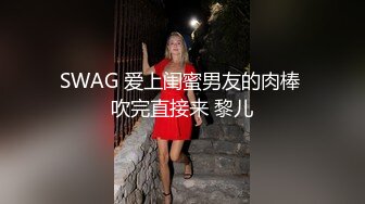 SWAG 爱上闺蜜男友的肉棒 吹完直接来 黎儿