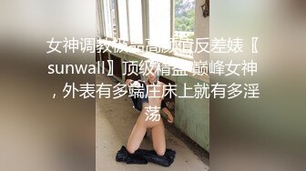 女神调教极品高颜值反差婊〖sunwall〗顶级精盆 巅峰女神，外表有多端庄床上就有多淫荡