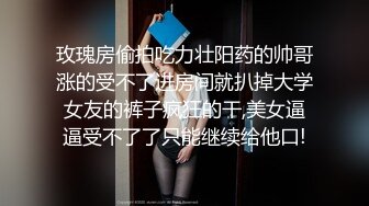 玫瑰房偷拍吃力壮阳药的帅哥涨的受不了进房间就扒掉大学女友的裤子疯狂的干,美女逼逼受不了了只能继续给他口!