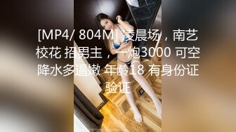 [MP4/ 804M] 凌晨场，南艺校花 招男主，一炮3000 可空降水多逼嫩 年龄18 有身份证验证