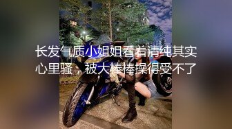 长发气质小姐姐看着清纯其实心里骚，被大棒棒操得受不了