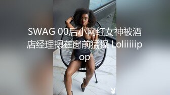 SWAG 00后小网红女神被酒店经理摁在窗前猛操 Loliiiiipop