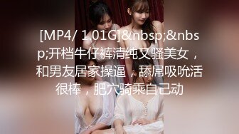 [MP4/ 1.01G]&nbsp;&nbsp;开档牛仔裤清纯又骚美女，和男友居家操逼，舔屌吸吮活很棒，肥穴骑乘自己动