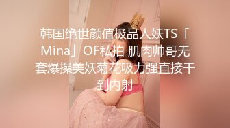 韩国绝世颜值极品人妖TS「Mina」OF私拍 肌肉帅哥无套爆操美妖菊花吸力强直接干到内射