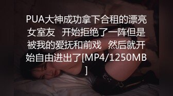 PUA大神成功拿下合租的漂亮女室友⭐开始拒绝了一阵但是被我的爱抚和前戏⭐然后就开始自由进出了[MP4/1250MB]