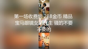 第一场收费房 288金币 精品 宝马眼镜女研究生 骚的不要不要的