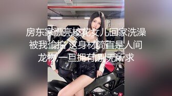 房东家漂亮校花女儿回家洗澡被我偷拍 这身材简直是人间龙物,一旦拥有,别无所求