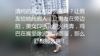 清纯的靓女都这么骚吗？让男友给她找男人，让男友在旁边拍，美女口活儿炉火纯青，鸡巴在嘴里像泥鳅滑溜溜，那么舒服那么爽！