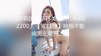 OF韩国极品TS美人妖「lin002200」【第11弹】抽烟不影响男主菊开二度