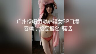 广州绿帽贡献小骚女3P口爆吞精，接受报名-骚话