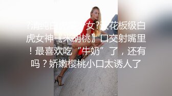 ?清纯白虎美少女?天花板级白虎女神〖米胡桃〗口交射嘴里！最喜欢吃“牛奶”了，还有吗？娇嫩樱桃小口太诱人了