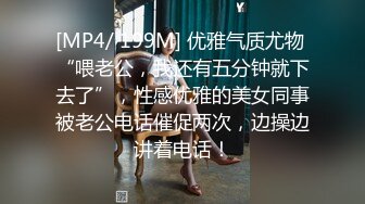 [MP4/ 199M] 优雅气质尤物 “喂老公，我还有五分钟就下去了”，性感优雅的美女同事被老公电话催促两次，边操边讲着电话！