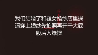 我们结婚了和骚女婚纱店里操逼穿上婚纱先拍照再开干大屁股后入爆操