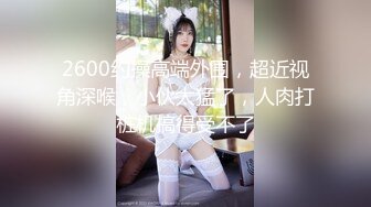 2600约操高端外围，超近视角深喉，小伙太猛了，人肉打桩机搞得受不了