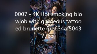 0007 - 4K Hot smoking blowjob with gorgeous tattooed brunette (ph634af50437783)