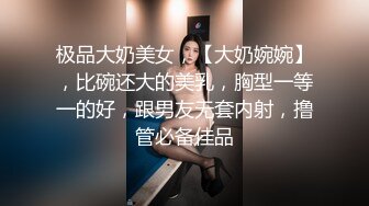 极品大奶美女，【大奶婉婉】，比碗还大的美乳，胸型一等一的好，跟男友无套内射，撸管必备佳品