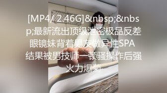 [MP4/ 2.46G]&nbsp;&nbsp;最新流出顶级泄密极品反差眼镜妹背着男友做异性SPA 结果被男技师一顿骚操作后强火力爆菊